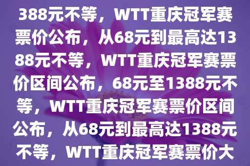 WTT重庆冠军赛票价68元到1388元不等，WTT重庆冠军赛票价公布，从68元到最高达1388元不等，WTT重庆冠军赛票价区间公布，68元至1388元不等，WTT重庆冠军赛票价区间公布，从68元到最高达1388元不等，WTT重庆冠军赛票价大揭秘，68元至1388元不等