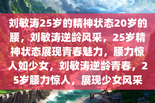 刘敏涛25岁的精神状态20岁的腰，刘敏涛逆龄风采，25岁精神状态展现青春魅力，腰力惊人如少女，刘敏涛逆龄青春，25岁腰力惊人，展现少女风采