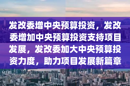 发改委增中央预算投资，发改委增加中央预算投资支持项目发展，发改委加大中央预算投资力度，助力项目发展新篇章