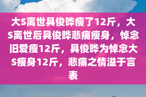 大S离世具俊晔瘦了12斤，大S离世后具俊晔悲痛瘦身，悼念旧爱瘦12斤，具俊晔为悼念大S瘦身12斤，悲痛之情溢于言表