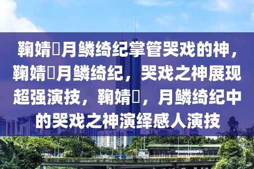 鞠婧祎月鳞绮纪掌管哭戏的神，鞠婧祎月鳞绮纪，哭戏之神展现超强演技，鞠婧祎，月鳞绮纪中的哭戏之神演绎感人演技