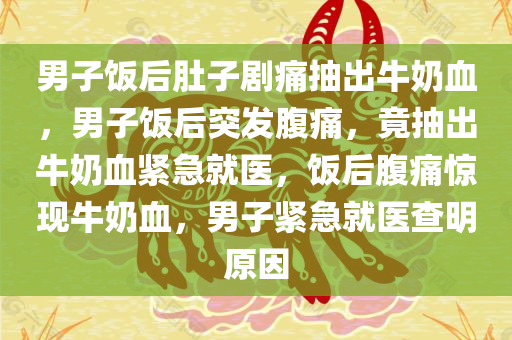 男子饭后肚子剧痛抽出牛奶血，男子饭后突发腹痛，竟抽出牛奶血紧急就医，饭后腹痛惊现牛奶血，男子紧急就医查明原因