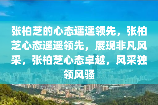 张柏芝的心态遥遥领先，张柏芝心态遥遥领先，展现非凡风采，张柏芝心态卓越，风采独领风骚