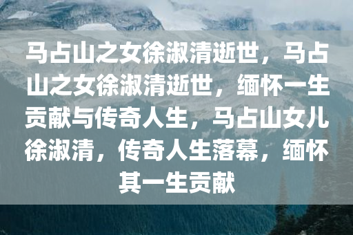 马占山之女徐淑清逝世，马占山之女徐淑清逝世，缅怀一生贡献与传奇人生，马占山女儿徐淑清，传奇人生落幕，缅怀其一生贡献