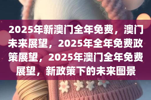 2025年新澳门全年免费，澳门未来展望，2025年全年免费政策展望，2025年澳门全年免费展望，新政策下的未来图景