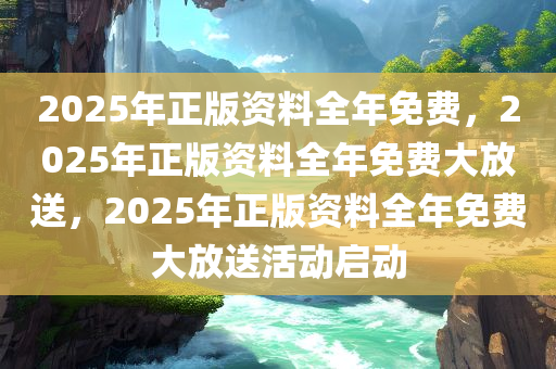 2025年正版资料全年免费，2025年正版资料全年免费大放送，2025年正版资料全年免费大放送活动启动