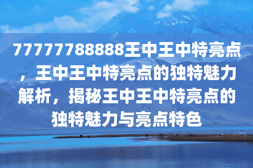 77777788888王中王中特亮点，王中王中特亮点的独特魅力解析，揭秘王中王中特亮点的独特魅力与亮点特色