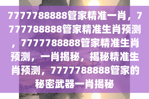 7777788888管家精准一肖，7777788888管家精准生肖预测，7777788888管家精准生肖预测，一肖揭秘，揭秘精准生肖预测，7777788888管家的秘密武器一肖揭秘