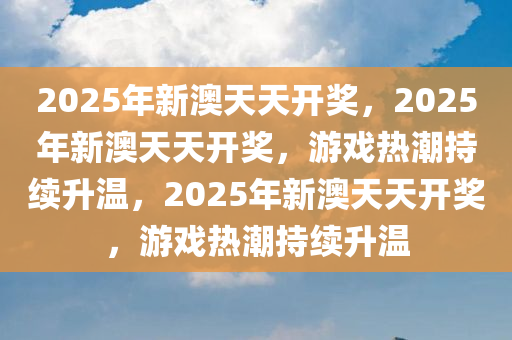 2025年新澳天天开奖，2025年新澳天天开奖，游戏热潮持续升温，2025年新澳天天开奖，游戏热潮持续升温