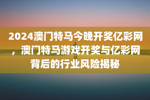 2024澳门特马今晚开奖亿彩网，澳门特马游戏开奖与亿彩网背后的行业风险揭秘