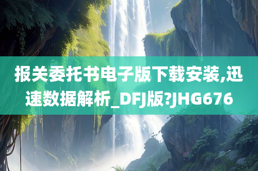 报关委托书电子版下载安装,迅速数据解析_DFJ版?JHG676