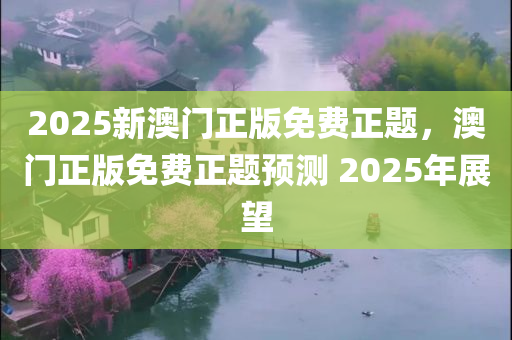 2025新澳门正版免费正题，澳门正版免费正题预测 2025年展望