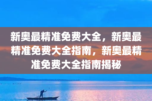 新奥最精准免费大全，新奥最精准免费大全指南，新奥最精准免费大全指南揭秘