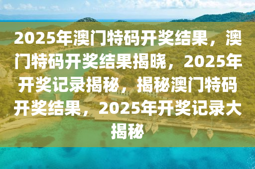 2025年澳门特码开奖结果，澳门特码开奖结果揭晓，2025年开奖记录揭秘，揭秘澳门特码开奖结果，2025年开奖记录大揭秘