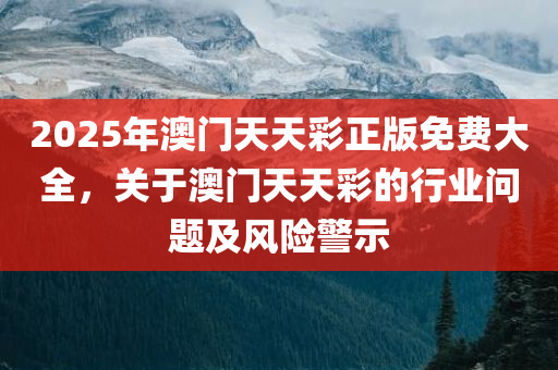 2025年澳门天天彩正版免费大全，关于澳门天天彩的行业问题及风险警示