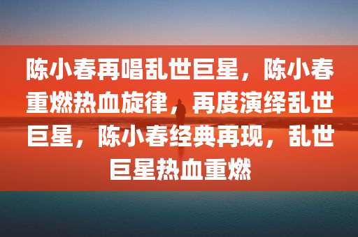 陈小春再唱乱世巨星，陈小春重燃热血旋律，再度演绎乱世巨星，陈小春经典再现，乱世巨星热血重燃