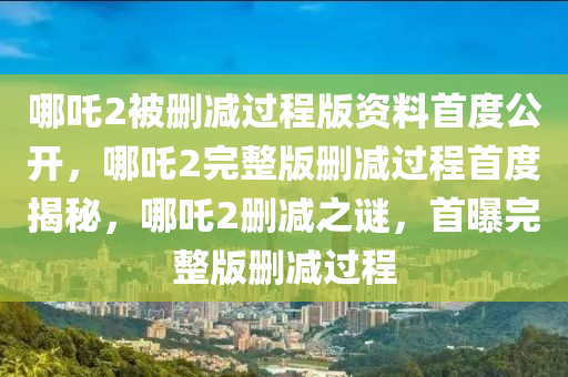 哪吒2被删减过程版资料首度公开，哪吒2完整版删减过程首度揭秘，哪吒2删减之谜，首曝完整版删减过程