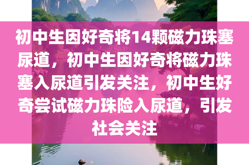 初中生因好奇将14颗磁力珠塞尿道，初中生因好奇将磁力珠塞入尿道引发关注，初中生好奇尝试磁力珠险入尿道，引发社会关注