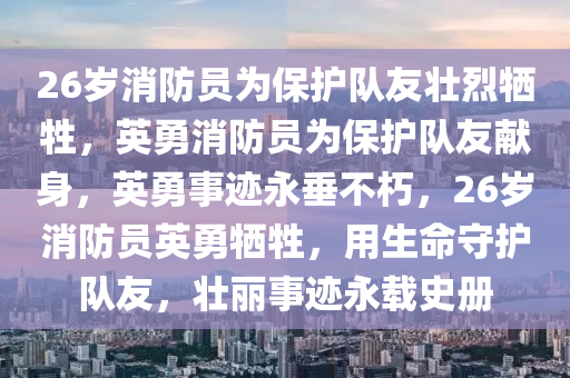 26岁消防员为保护队友壮烈牺牲，英勇消防员为保护队友献身，英勇事迹永垂不朽，26岁消防员英勇牺牲，用生命守护队友，壮丽事迹永载史册