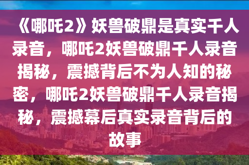 《哪吒2》妖兽破鼎是真实千人录音，哪吒2妖兽破鼎千人录音揭秘，震撼背后不为人知的秘密，哪吒2妖兽破鼎千人录音揭秘，震撼幕后真实录音背后的故事