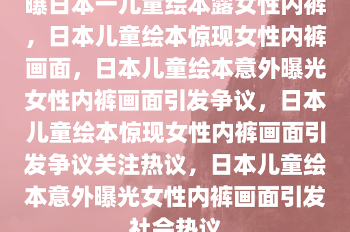 曝日本一儿童绘本露女性内裤，日本儿童绘本惊现女性内裤画面，日本儿童绘本意外曝光女性内裤画面引发争议，日本儿童绘本惊现女性内裤画面引发争议关注热议，日本儿童绘本意外曝光女性内裤画面引发社会热议