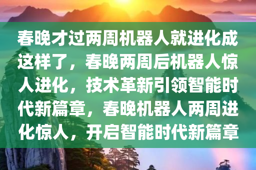 春晚才过两周机器人就进化成这样了，春晚两周后机器人惊人进化，技术革新引领智能时代新篇章，春晚机器人两周进化惊人，开启智能时代新篇章