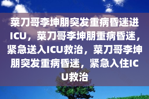 菜刀哥李坤朋突发重病昏迷进ICU，菜刀哥李坤朋重病昏迷，紧急送入ICU救治，菜刀哥李坤朋突发重病昏迷，紧急入住ICU救治