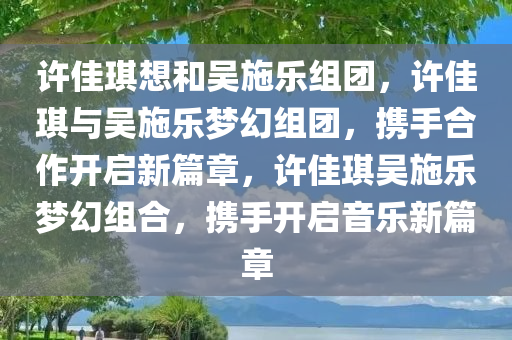 许佳琪想和吴施乐组团，许佳琪与吴施乐梦幻组团，携手合作开启新篇章，许佳琪吴施乐梦幻组合，携手开启音乐新篇章