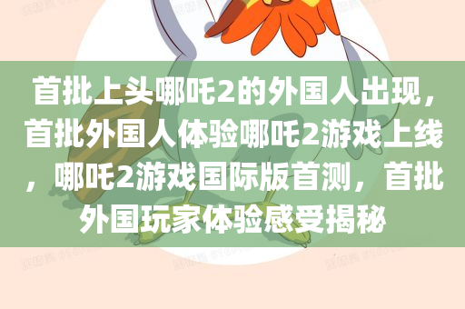 首批上头哪吒2的外国人出现，首批外国人体验哪吒2游戏上线，哪吒2游戏国际版首测，首批外国玩家体验感受揭秘