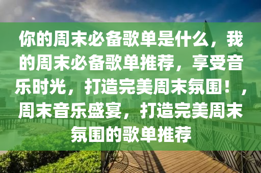 你的周末必备歌单是什么，我的周末必备歌单推荐，享受音乐时光，打造完美周末氛围！，周末音乐盛宴，打造完美周末氛围的歌单推荐