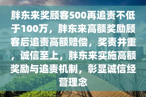 胖东来奖顾客500再追责不低于100万，胖东来高额奖励顾客后追责高额赔偿，奖责并重，诚信至上，胖东来实施高额奖励与追责机制，彰显诚信经营理念