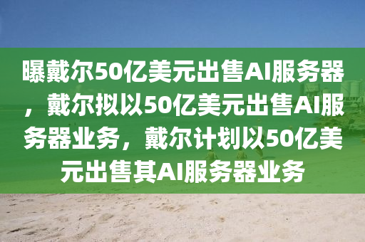 曝戴尔50亿美元出售AI服务器，戴尔拟以50亿美元出售AI服务器业务，戴尔计划以50亿美元出售其AI服务器业务