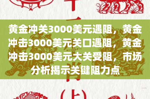 黄金冲关3000美元遇阻，黄金冲击3000美元关口遇阻，黄金冲击3000美元大关受阻，市场分析揭示关键阻力点