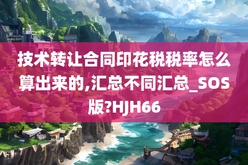 技术转让合同印花税税率怎么算出来的,汇总不同汇总_SOS版?HJH66