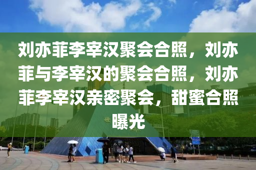 刘亦菲李宰汉聚会合照，刘亦菲与李宰汉的聚会合照，刘亦菲李宰汉亲密聚会，甜蜜合照曝光