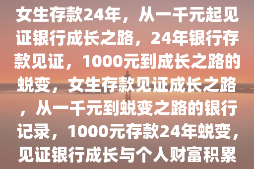 女生1000元在银行存了24年，女生存款24年，从一千元起见证银行成长之路，24年银行存款见证，1000元到成长之路的蜕变，女生存款见证成长之路，从一千元到蜕变之路的银行记录，1000元存款24年蜕变，见证银行成长与个人财富积累之路