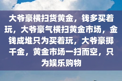 大爷豪横扫货黄金，钱多买着玩，大爷豪气横扫黄金市场，金钱成堆只为买着玩，大爷豪掷千金，黄金市场一扫而空，只为娱乐购物