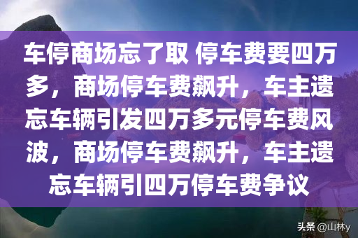 车停商场忘了取 停车费要四万多，商场停车费飙升，车主遗忘车辆引发四万多元停车费风波，商场停车费飙升，车主遗忘车辆引四万停车费争议