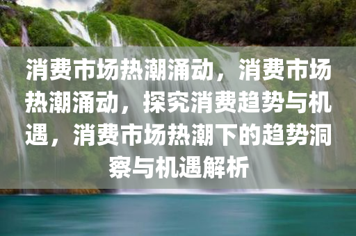 消费市场热潮涌动，消费市场热潮涌动，探究消费趋势与机遇，消费市场热潮下的趋势洞察与机遇解析