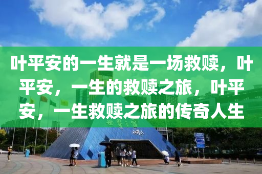 叶平安的一生就是一场救赎，叶平安，一生的救赎之旅，叶平安，一生救赎之旅的传奇人生