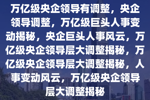 万亿级央企领导有调整，央企领导调整，万亿级巨头人事变动揭秘，央企巨头人事风云，万亿级央企领导层大调整揭秘，万亿级央企领导层大调整揭秘，人事变动风云，万亿级央企领导层大调整揭秘