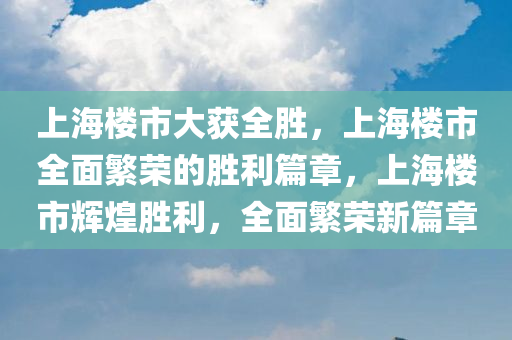 上海楼市大获全胜，上海楼市全面繁荣的胜利篇章，上海楼市辉煌胜利，全面繁荣新篇章