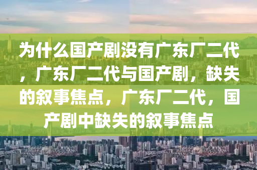 为什么国产剧没有广东厂二代，广东厂二代与国产剧，缺失的叙事焦点，广东厂二代，国产剧中缺失的叙事焦点