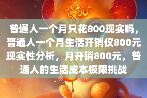 普通人一个月只花800现实吗，普通人一个月生活开销仅800元现实性分析，月开销800元，普通人的生活成本极限挑战