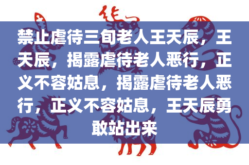 禁止虐待三旬老人王天辰，王天辰，揭露虐待老人恶行，正义不容姑息，揭露虐待老人恶行，正义不容姑息，王天辰勇敢站出来