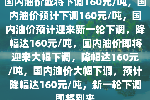 国内油价或将下调160元/吨，国内油价预计下调160元/吨，国内油价预计迎来新一轮下调，降幅达160元/吨，国内油价即将迎来大幅下调，降幅达160元/吨，国内油价大幅下调，预计降幅达160元/吨，新一轮下调即将到来