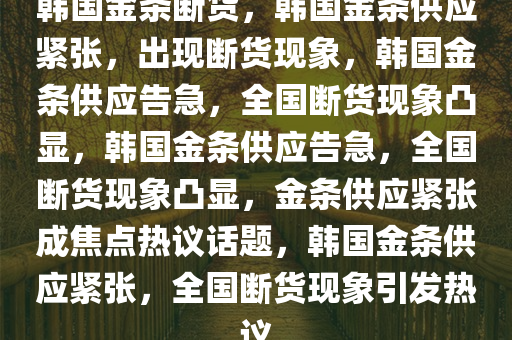 韩国金条断货，韩国金条供应紧张，出现断货现象，韩国金条供应告急，全国断货现象凸显，韩国金条供应告急，全国断货现象凸显，金条供应紧张成焦点热议话题，韩国金条供应紧张，全国断货现象引发热议