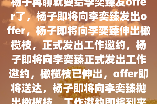 杨子再聊就要给李奕臻发offer了，杨子即将向李奕臻发出offer，杨子即将向李奕臻伸出橄榄枝，正式发出工作邀约，杨子即将向李奕臻正式发出工作邀约，橄榄枝已伸出，offer即将送达，杨子即将向李奕臻抛出橄榄枝，工作邀约即将到来