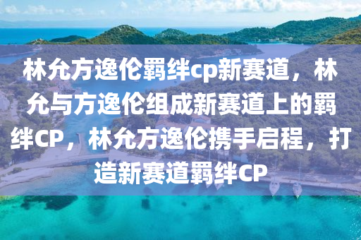 林允方逸伦羁绊cp新赛道，林允与方逸伦组成新赛道上的羁绊CP，林允方逸伦携手启程，打造新赛道羁绊CP