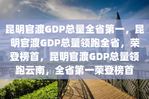 昆明官渡GDP总量全省第一，昆明官渡GDP总量领跑全省，荣登榜首，昆明官渡GDP总量领跑云南，全省第一荣登榜首